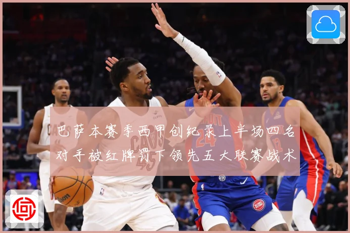 巴萨本赛季西甲创纪录上半场四名对手被红牌罚下领先五大联赛战术观察：最新赛事动态与深度分析