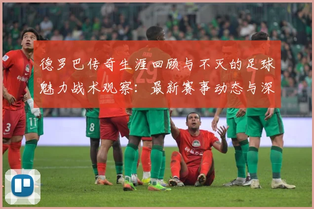 德罗巴传奇生涯回顾与不灭的足球魅力战术观察：最新赛事动态与深度分析
