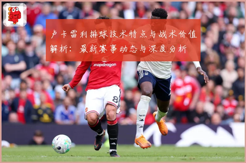 卢卡雷利排球技术特点与战术价值解析：最新赛事动态与深度分析