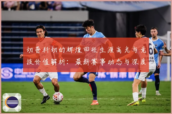 切普科切的辉煌田径生涯高光与竞技价值解析：最新赛事动态与深度分析