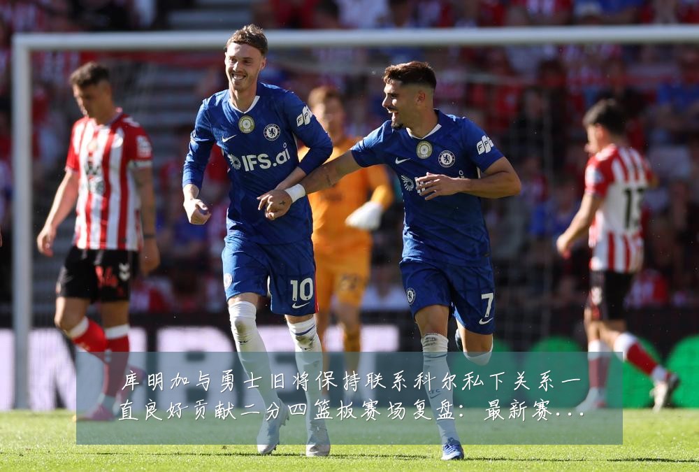 库明加与勇士旧将保持联系科尔私下关系一直良好贡献二分四篮板赛场复盘：最新赛事动态与深度分析