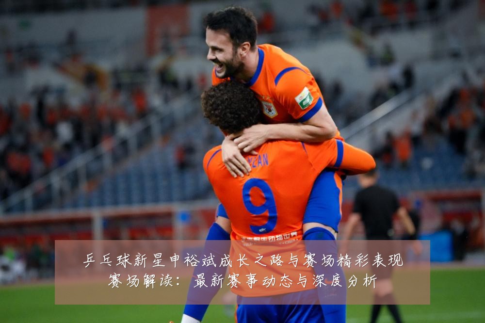 乒乓球新星申裕斌成长之路与赛场精彩表现赛场解读：最新赛事动态与深度分析