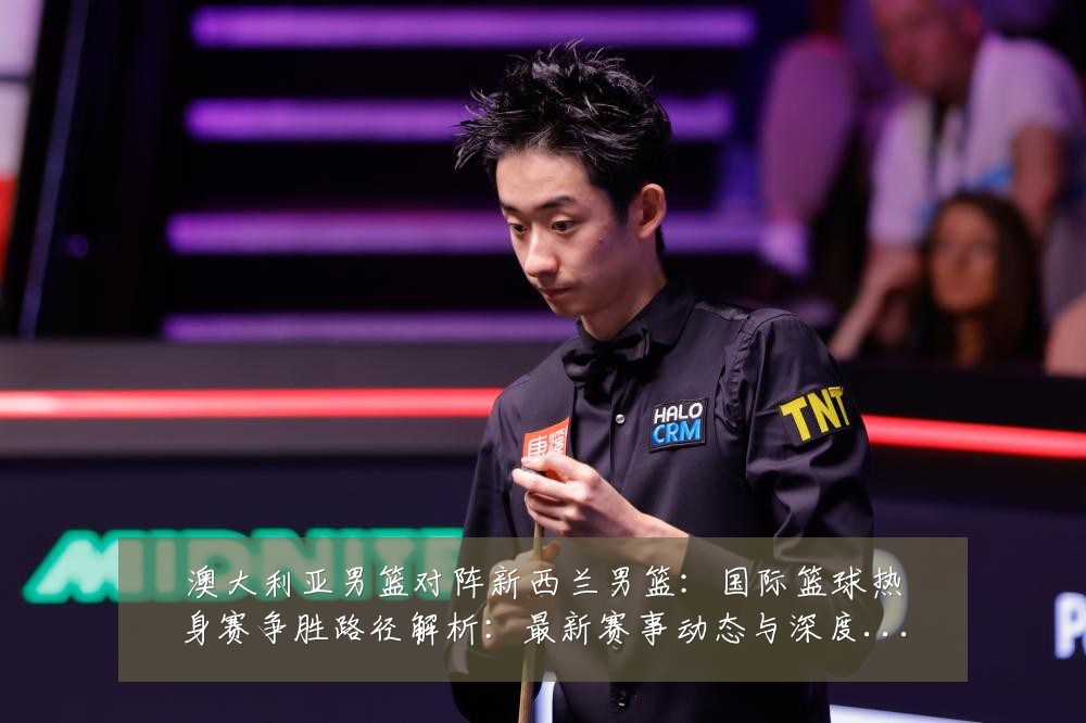 澳大利亚男篮对阵新西兰男篮:国际篮球热身赛争胜路径解析:最新赛事动态与深度分析