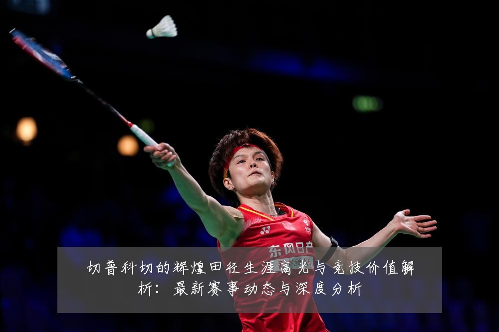 切普科切的辉煌田径生涯高光与竞技价值解析：最新赛事动态与深度分析